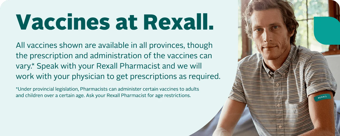 Get your vaccines at Rexall. All vaccines shown are available in all provinces, though the prescription and administration of the vaccines can vary. Speak with your Rexall Pharmacist and we will work with your physician to get prescriptions as required.