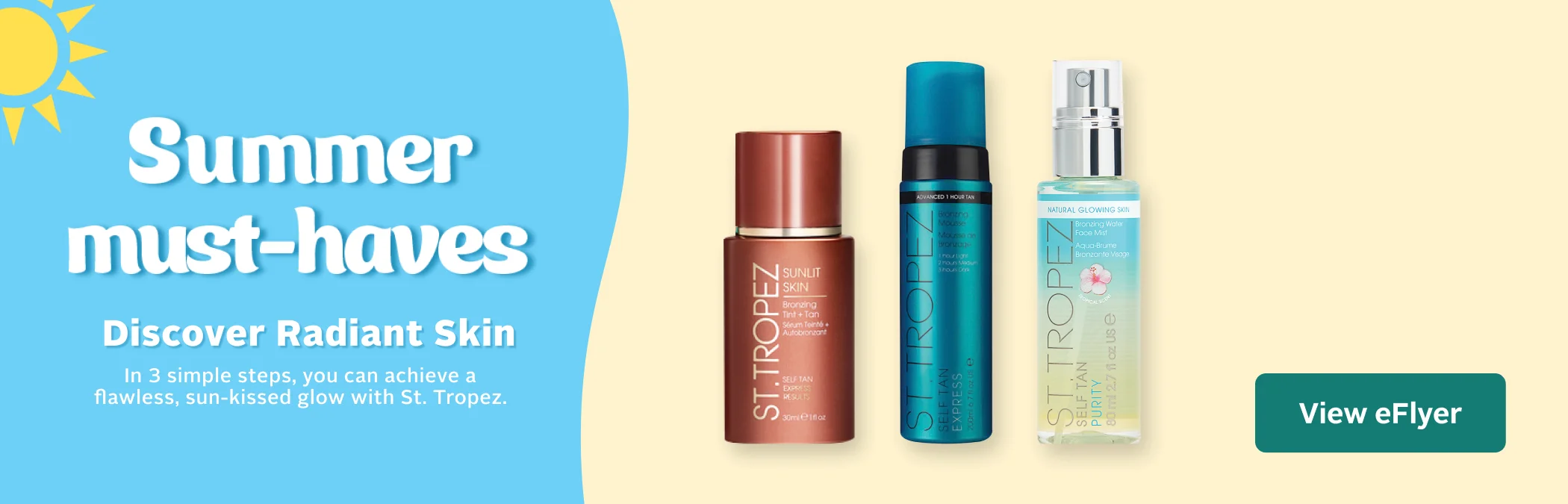 Sun Care. Get a radiant, sun-kissed glow with St. Tropez. Complete your routine with bronzing tint, self-tan mousse, and face mist for a natural-looking tan. Available in select stores. View suncare flyer page for more product details.