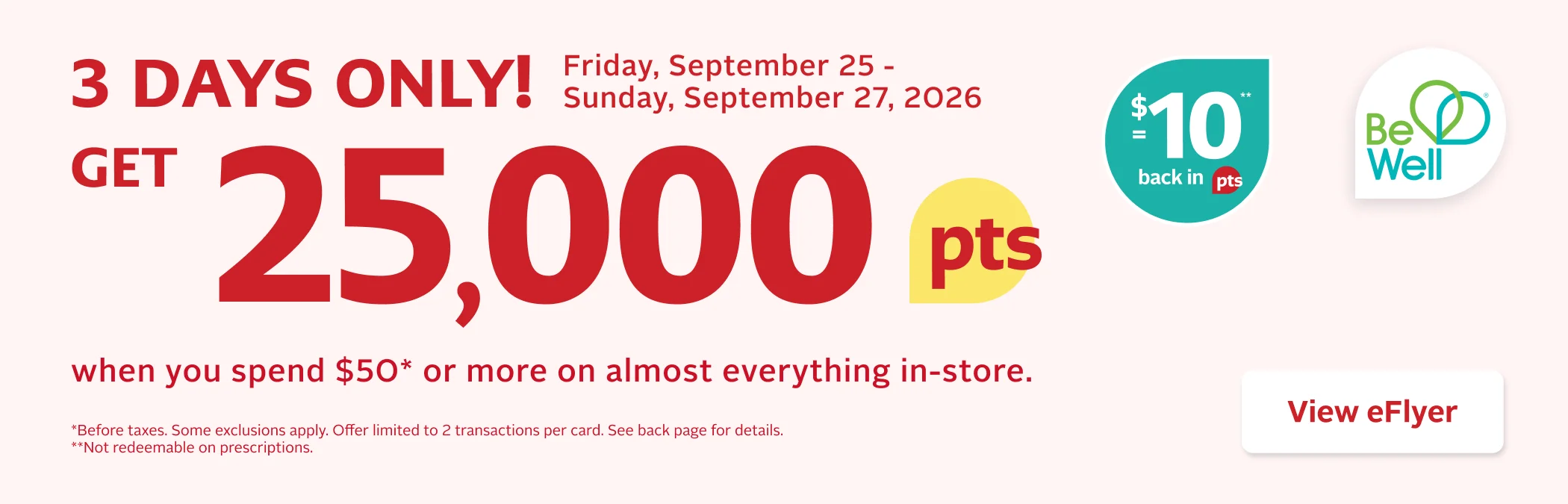 3 Days Only. September 25 to September 27, 2026, get 25,000 Be Well points when you spend $50 or more before taxes on almost everything in store. That’s equal to $10 back in points. Offer limited to 2 transactions per Be Well card. Some exclusions apply. Offer not valid on prescriptions.