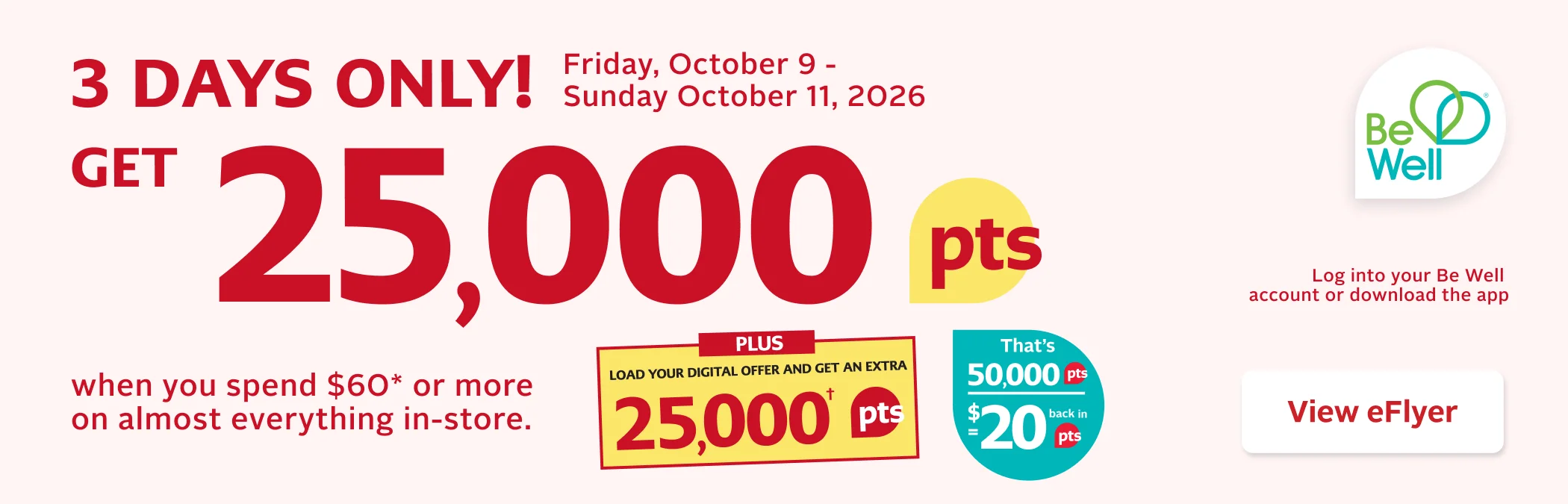 3 Days Only. October 9 to 11, 2026. Get 25,000 Be Well points when you spend $60 or more on almost everything in-store before taxes. Some exclusions apply. Offer limited to 2 transactions per card. See back page for details. Points are not redeemable on prescriptions.